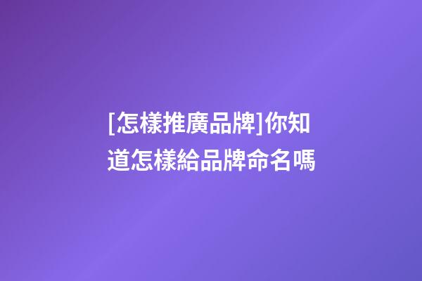 [怎樣推廣品牌]你知道怎樣給品牌命名嗎-第1張-商標起名-玄機派